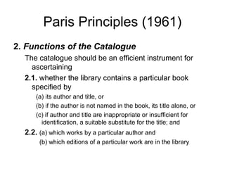 Paris Principles (1961)
2. Functions of the Catalogue
  The catalogue should be an efficient instrument for
    ascertaining
  2.1. whether the library contains a particular book
    specified by
      (a) its author and title, or
      (b) if the author is not named in the book, its title alone, or
      (c) if author and title are inappropriate or insufficient for
        identification, a suitable substitute for the title; and
  2.2. (a) which works by a particular author and
       (b) which editions of a particular work are in the library
 