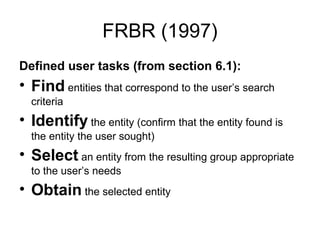 FRBR (1997)
Defined user tasks (from section 6.1):
• Find entities that correspond to the user’s search
  criteria
• Identify the entity (confirm that the entity found is
  the entity the user sought)
• Select an entity from the resulting group appropriate
  to the user’s needs
• Obtain the selected entity
 
