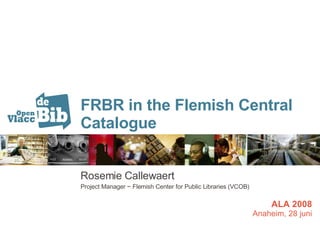 FRBR in the Flemish Central Catalogue Rosemie Callewaert Project Manager ~ Flemish Center for Public Libraries (VCOB) ALA 2008 Anaheim, 28 juni 