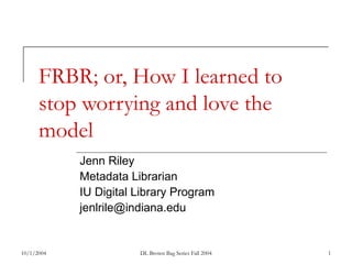 10/1/2004 DL Brown Bag Series Fall 2004 1
FRBR; or, How I learned to
stop worrying and love the
model
Jenn Riley
Metadata Librarian
IU Digital Library Program
jenlrile@indiana.edu
 