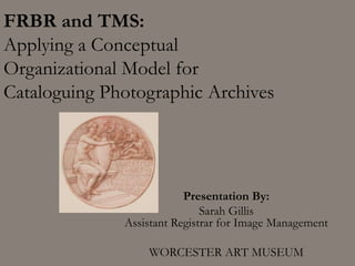 FRBR and TMS:
Applying a Conceptual
Organizational Model for
Cataloguing Photographic Archives
Presentation By:
Sarah Gillis
Assistant Registrar for Image Management
WORCESTER ART MUSEUM
 