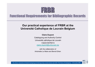 FRBR
Functional Requirements for Bibliographic Records

                  Our practical experience of FRBR at the
                 Université Catholique de Louvain Belgium

                                                           Claire Dupont
                                            Cataloguing and Authority Control
                                             Université catholique de Louvain
                                                    +32(0)10479313
                                              claire.dupont@uclouvain.be

                                                   with the collaboration of
                                             Antoinette Le Maire and Benoit Erken




 The Library Association of Ireland Cataloguing and Indexing Group: annual seminar and AGM: “The Future of Cataloguing” – 5 November 2009
 