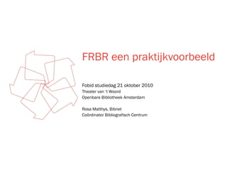 FRBR een praktijkvoorbeeld
Fobid studiedag 21 oktober 2010
Theater van ‘t Woord
Openbare Bibliotheek Amsterdam
Rosa Matthys, Bibnet
Coördinator Bibliografisch Centrum
 