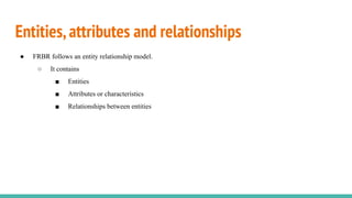 Entities,attributes and relationships
● FRBR follows an entity relationship model.
○ It contains
■ Entities
■ Attributes o...
