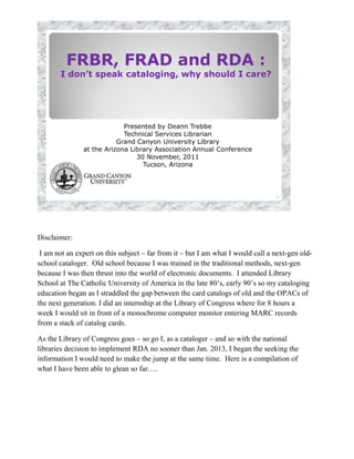 FRBR, FRAD and RDA :
       I don’t speak cataloging, why should I care?




                            Presented by Deann Trebbe
                            Technical Services Librarian
                          Grand Canyon University Library
               at the Arizona Library Association Annual Conference
                                30 November, 2011
                                  Tucson, Arizona




                                                                                 1




Disclaimer:

 I am not an expert on this subject – far from it – but I am what I would call a next-gen old-
school cataloger. Old school because I was trained in the traditional methods, next-gen
because I was then thrust into the world of electronic documents. I attended Library
School at The Catholic University of America in the late 80’s, early 90’s so my cataloging
education began as I straddled the gap between the card catalogs of old and the OPACs of
the next generation. I did an internship at the Library of Congress where for 8 hours a
week I would sit in front of a monochrome computer monitor entering MARC records
from a stack of catalog cards.

As the Library of Congress goes – so go I, as a cataloger – and so with the national
libraries decision to implement RDA no sooner than Jan. 2013, I began the seeking the
information I would need to make the jump at the same time. Here is a compilation of
what I have been able to glean so far….
 
