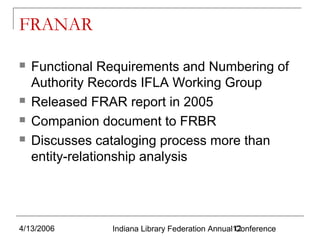 FRANAR






Functional Requirements and Numbering of
Authority Records IFLA Working Group
Released FRAR report in 2005
Companion document to FRBR
Discusses cataloging process more than
entity-relationship analysis

4/13/2006

Indiana Library Federation Annual12
Conference

 