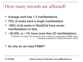 How many records are affected?






Average work has 1.5 manifestations
78% of works have a single manifestation
~99% of all works in WorldCat have seven
manifestations or less
~30,000, or ~1% have more than 20 manifestations
R. Bennett et. al. (2003) "The concept of a work in WorldCat: an application of FRBR" Library
Collections Acquisitions & Technical Services 27, 45-59.



So why do we need FRBR?

4/13/2006

Indiana Library Federation Annual21
Conference

 
