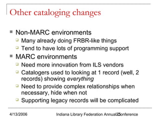 Other cataloging changes


Non-MARC environments





Many already doing FRBR-like things
Tend to have lots of programming support

MARC environments







Need more innovation from ILS vendors
Catalogers used to looking at 1 record (well, 2
records) showing everything
Need to provide complex relationships when
necessary, hide when not
Supporting legacy records will be complicated

4/13/2006

Indiana Library Federation Annual25
Conference

 
