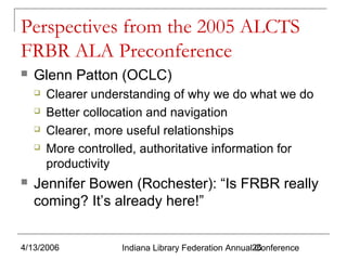 Perspectives from the 2005 ALCTS
FRBR ALA Preconference


Glenn Patton (OCLC)







Clearer understanding of why we do what we do
Better collocation and navigation
Clearer, more useful relationships
More controlled, authoritative information for
productivity

Jennifer Bowen (Rochester): “Is FRBR really
coming? It’s already here!”

4/13/2006

Indiana Library Federation Annual26
Conference

 