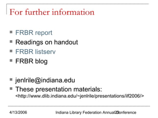 For further information








FRBR report
Readings on handout
FRBR listserv
FRBR blog
jenlrile@indiana.edu
These presentation materials:
<http://www.dlib.indiana.edu/~jenlrile/presentations/ilf2006/>

4/13/2006

Indiana Library Federation Annual29
Conference

 