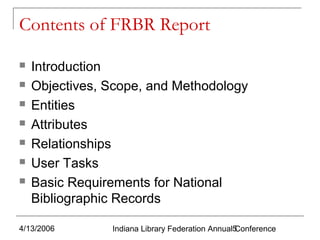 Contents of FRBR Report








Introduction
Objectives, Scope, and Methodology
Entities
Attributes
Relationships
User Tasks
Basic Requirements for National
Bibliographic Records

4/13/2006

Indiana Library Federation Annual5
Conference

 