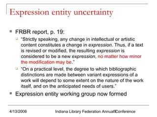 Expression entity uncertainty


FRBR report, p. 19:






“Strictly speaking, any change in intellectual or artistic
content constitutes a change in expression. Thus, if a text
is revised or modified, the resulting expression is
considered to be a new expression, no matter how minor
the modification may be.”
“On a practical level, the degree to which bibliographic
distinctions are made between variant expressions of a
work will depend to some extent on the nature of the work
itself, and on the anticipated needs of users.”

Expression entity working group now formed

4/13/2006

Indiana Library Federation Annual9
Conference

 