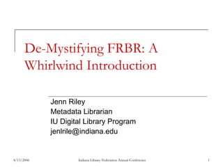 De-Mystifying FRBR: A
Whirlwind Introduction
Jenn Riley
Metadata Librarian
IU Digital Library Program
jenlrile@indiana.edu

4/13/2006

Indiana Library Federation Annual Conference

1

 