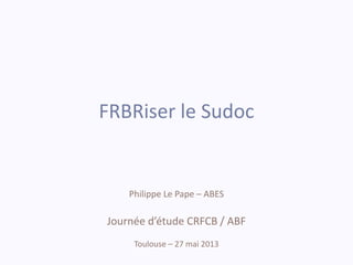 FRBRiser le Sudoc
Philippe Le Pape – ABES
Journée d’étude CRFCB / ABF
Toulouse – 27 mai 2013
 