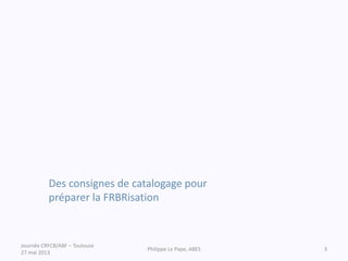 Des consignes de catalogage pour
préparer la FRBRisation
Journée CRFCB/ABF – Toulouse
27 mai 2013
Philippe Le Pape, ABES 3
 