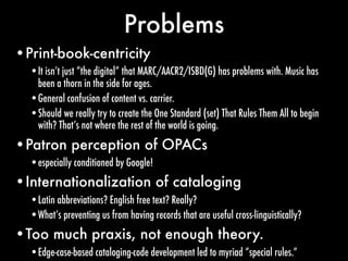 Problems
•Print-book-centricity
  •It isn’t just “the digital” that MARC/AACR2/ISBD(G) has problems with. Music has
   bee...