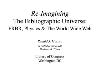 Re-Imagining
 The Bibliographic Universe:
FRBR, Physics & The World Wide Web

            Ronald J. Murray
            In Collaboration with
              Barbara B. Tillett

           Library of Congress
             Washington DC
 