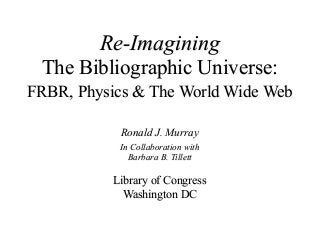 Re-Imagining
The Bibliographic Universe:
FRBR, Physics & The World Wide Web
Ronald J. Murray
In Collaboration with
Barbara B. Tillett
Library of Congress
Washington DC
 