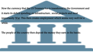 Now the currency that the US Treasury has is transferred to the Government and
it starts its deficit spending on infrastructure , social projects and most
importantly War. This then creates employment which seems very well for a
while.
The people of the country then deposit the money they earn in the banks.
 