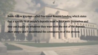 Banks follow a system called Fractional Reserve Lending which states
that a specific % of people’s deposits must be kept with themselves and
they can legally do whatever they want with the rest of the deposits.
Most people don’t understand the consequences of this process.
 