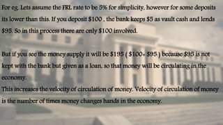 For eg. Lets assume the FRL rate to be 5% for simplicity, however for some deposits
its lower than this. If you deposit $100 , the bank keeps $5 as vault cash and lends
$95. So in this process there are only $100 involved.
But if you see the money supply it will be $195 ( $100+ $95 ) because $95 is not
kept with the bank but given as a loan, so that money will be circulating in the
economy.
This increases the velocity of circulation of money. Velocity of circulation of money
is the number of times money changes hands in the economy.
 
