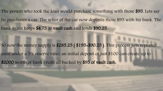 The person who took the loan would purchase something with those $95. Lets say
he purchases a car. The seller of the car now deposits those $95 with his bank. The
bank again keeps $4.75 as vault cash and lends $90.25.
So now the money supply is $285.25 ( $195+$90.25 ). This process gets repeated
until under a 5% reserve ratio, an initial deposit of just $100 can create up to
$2000 worth of bank credit all backed by $95 of vault cash.
 