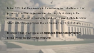 In fact 95% of all the currency in the economy is created here in this
process and not by the government. Such supply of money in the
economy may sound as prosperity but it isn’t. It gives birth to Inflation
which is the biggest problem that an economy might have to face.
Inflation is rightly defined as an expansion of the currency supply.
Rising prices are merely the symptoms.
 