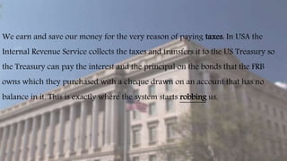 We earn and save our money for the very reason of paying taxes. In USA the
Internal Revenue Service collects the taxes and transfers it to the US Treasury so
the Treasury can pay the interest and the principal on the bonds that the FRB
owns which they purchased with a cheque drawn on an account that has no
balance in it. This is exactly where the system starts robbing us.
 
