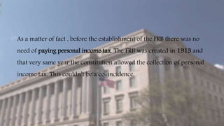 As a matter of fact , before the establishment of the FRB there was no
need of paying personal income tax. The FRB was created in 1913 and
that very same year the constitution allowed the collection of personal
income tax. This couldn’t be a co-incidence.
 