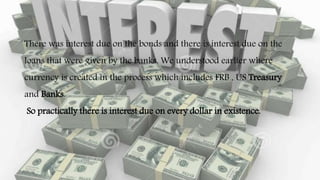 There was interest due on the bonds and there is interest due on the
loans that were given by the banks. We understood earlier where
currency is created in the process which includes FRB , US Treasury
and Banks.
So practically there is interest due on every dollar in existence.
 
