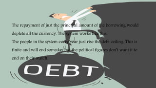 The repayment of just the principal amount of the borrowing would
deplete all the currency. The system works like this.
The people in the system every year just rise the debt ceiling. This is
finite and will end someday but the political figures don’t want it to
end on their watch.
 