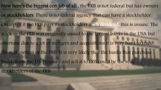 Now here’s the biggest con job of all , the FRB is not federal but has owners
or stockholders. There is no federal agency that can have a stockholder.
On top of it the FRB pays its stockholders a 6% dividend, this is insane. The
stock in the FRB was originally issued to the largest banks in the USA but
overtime due to a lot of mergers and acquisitions it is very hard to trace
the real owners of the FRB. It is very likely that the banks that purchase
bonds from the US Treasury and sell it to FRB could be the real
stockholders of the FRB.
 