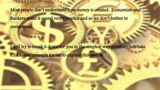 I will try to break it down for you in the simplest way possible . Lets take
USA as our example for me to explain this system .
Most people don’t understand how money is created . Economists and
Bankers make it sound very complex and so we don’t bother to
understand .
 