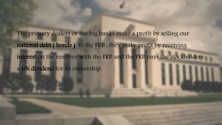 The primary dealers or the big banks make a profit by selling our
national debt ( bonds ) to the FRB , they make profit by receiving
interest on the reserves with the FRB and the FRB pays the stockholders
a 6% dividend for its ownership.
 