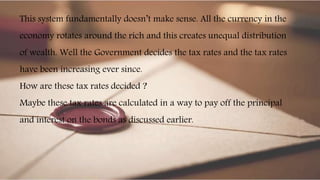 This system fundamentally doesn’t make sense. All the currency in the
economy rotates around the rich and this creates unequal distribution
of wealth. Well the Government decides the tax rates and the tax rates
have been increasing ever since.
How are these tax rates decided ?
Maybe these tax rates are calculated in a way to pay off the principal
and interest on the bonds as discussed earlier.
 