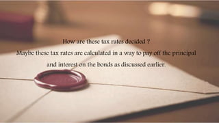 How are these tax rates decided ?
Maybe these tax rates are calculated in a way to pay off the principal
and interest on the bonds as discussed earlier.
 