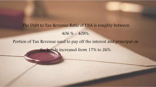 The Debt to Tax Revenue Ratio of USA is roughly between
406 % - 408%.
Portion of Tax Revenue used to pay off the interest and principal on
the bonds increased from 17% to 26%.
 