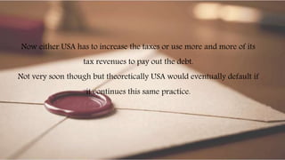 Now either USA has to increase the taxes or use more and more of its
tax revenues to pay out the debt.
Not very soon though but theoretically USA would eventually default if
it continues this same practice.
 