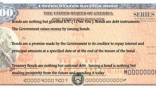 Bonds are nothing but glorified IOU ( I Owe You ). Bonds are debt instruments .
The Government raises money by issuing bonds .
Bonds are a promise made by the Government to its creditor to repay interest and
principal amounts at a specified date or at the end of the tenure of the bond .
Treasury Bonds are nothing but national debt . Issuing a bond is nothing but
stealing prosperity from the future and spending it today .
 