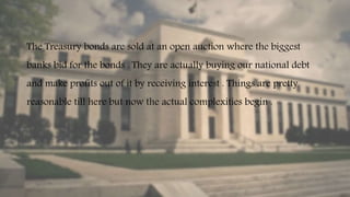 The Treasury bonds are sold at an open auction where the biggest
banks bid for the bonds . They are actually buying our national debt
and make profits out of it by receiving interest . Things are pretty
reasonable till here but now the actual complexities begin .
 