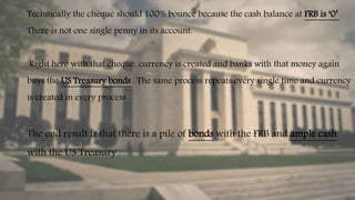 Technically the cheque should 100% bounce because the cash balance at FRB is ‘0’ .
There is not one single penny in its account.
Right here with that cheque, currency is created and banks with that money again
buys the US Treasury bonds . The same process repeats every single time and currency
is created in every process .
The end result is that there is a pile of bonds with the FRB and ample cash
with the US Treasury .
 