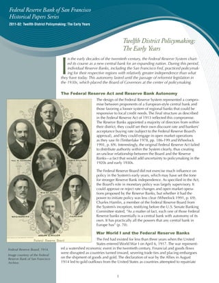 Federal Reserve Bank of San Francisco
Historical Papers Series
2011-02: Twelfth District Policymaking: The Early Years



                                                                           Twelfth District Policymaking:
                                                                           The Early Years


                                   I
                                       n the early decades of the twentieth century, the Federal Reserve System chart-
                                       ed its course as a new central bank for an expanding nation. During this period,
                                       individual Reserve Banks, including the San Francisco Fed, practiced policymak-
                                       ing for their respective regions with relatively greater independence than what
                                   they have today. This autonomy lasted until the passage of reformist legislation in
                                   the 1930s, which placed the Board of Governors at the center of policymaking.

                                   The Federal Reserve Act and Reserve Bank Autonomy
                                                          The design of the Federal Reserve System represented a compro-
                                                          mise between proponents of a European-style central bank and
                                                          those favoring a looser system of regional banks that could be
                                                          responsive to local credit needs. The final structure as described
                                                          in the Federal Reserve Act of 1913 reflected this compromise.
                                                          The Reserve Banks appointed a majority of directors from within
                                                          their district, they could set their own discount rate and bankers’
                                                          acceptance buying rate (subject to the Federal Reserve Board’s
                                                          approval), and they could engage in open market operations
                                                          as they saw fit (Timberlake 1978, pp. 186-199 and Wheelock
                                                          1991, p. 69). Interestingly, the original Federal Reserve Act failed
                                                          to distribute authority within the System clearly, thus creating
                                                          an unclear relationship between the Board and the Reserve
                                                          Banks—a fact that would add uncertainty to policymaking in the
                                                          1920s and early 1930s.

                                                          The Federal Reserve Board did not exercise much influence on
                                                          policy in the System’s early years, which may have set the tone
                                                          for stronger Reserve Bank independence. As specified in the Act,
                                                          the Board’s role in monetary policy was largely supervisory. It
                                                          could approve or reject rate changes and open market opera-
                                                          tions proposed by the Reserve Banks, but whether it had the
                                                          power to initiate policy was less clear (Wheelock 1991, p. 69).
                                                          Charles Hamlin, a member of the Federal Reserve Board from
                                                          the System’s inception, testifying before the U.S. Senate Banking
                                                          Committee stated, “As a matter of fact, each one of those Federal
                                                          Reserve banks essentially is a central bank with autonomy of its
                                                          own. It has practically all the powers that any central bank in
                                                          Europe has” (p. 70).

                                                          War World I and the Federal Reserve Banks
                                                         The Fed had existed for less than three years when the United
                                                         States entered World War I on April 6, 1917. The war represent-
Federal Reserve Board, 1914.       ed a watershed economic event in the twentieth century. Financial and goods flows
                                   were disrupted as countries turned inward, severing trade ties and placing embargoes
Image courtesy of the Federal
Reserve Bank of San Francisco      on the shipment of goods and gold. The declaration of war by the Allies in August
Archive.                           1914 led to gold outflows from the United States as countries attempted to repatriate


                                                                       1
 