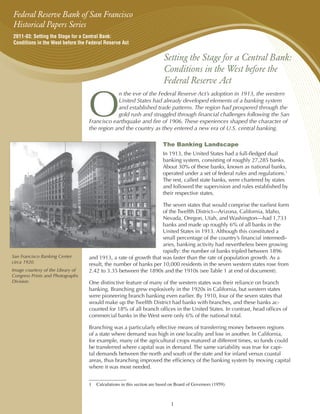 Federal Reserve Bank of San Francisco
Historical Papers Series
2011-03: Setting the Stage for a Central Bank:
Conditions in the West before the Federal Reserve Act


                                                                         Setting the Stage for a Central Bank:
                                                                         Conditions in the West before the
                                                                         Federal Reserve Act


                                   O
                                               n the eve of the Federal Reserve Act’s adoption in 1913, the western
                                               United States had already developed elements of a banking system
                                               and established trade patterns. The region had prospered through the
                                               gold rush and struggled through financial challenges following the San
                                   Francisco earthquake and fire of 1906. These experiences shaped the character of
                                   the region and the country as they entered a new era of U.S. central banking.

                                                                         The Banking Landscape
                                                                         In 1913, the United States had a full-fledged dual
                                                                         banking system, consisting of roughly 27,285 banks.
                                                                         About 30% of these banks, known as national banks,
                                                                         operated under a set of federal rules and regulations.1
                                                                         The rest, called state banks, were chartered by states
                                                                         and followed the supervision and rules established by
                                                                         their respective states.

                                                                   The seven states that would comprise the earliest form
                                                                   of the Twelfth District—Arizona, California, Idaho,
                                                                   Nevada, Oregon, Utah, and Washington—had 1,733
                                                                   banks and made up roughly 6% of all banks in the
                                                                   United States in 1913. Although this constituted a
                                                                   small percentage of the country’s financial intermedi-
                                                                   aries, banking activity had nevertheless been growing
                                                                   rapidly: the number of banks tripled between 1896
San Francisco Banking Center       and 1913, a rate of growth that was faster than the rate of population growth. As a
circa 1920.                        result, the number of banks per 10,000 residents in the seven western states rose from
Image courtesy of the Library of   2.42 to 3.35 between the 1890s and the 1910s (see Table 1 at end of document).
Congress Prints and Photographs
Division.                          One distinctive feature of many of the western states was their reliance on branch
                                   banking. Branching grew explosively in the 1920s in California, but western states
                                   were pioneering branch banking even earlier. By 1910, four of the seven states that
                                   would make up the Twelfth District had banks with branches, and these banks ac-
                                   counted for 18% of all branch offices in the United States. In contrast, head offices of
                                   commercial banks in the West were only 6% of the national total.

                                   Branching was a particularly effective means of transferring money between regions
                                   of a state where demand was high in one locality and low in another. In California,
                                   for example, many of the agricultural crops matured at different times, so funds could
                                   be transferred where capital was in demand. The same variability was true for capi-
                                   tal demands between the north and south of the state and for inland versus coastal
                                   areas, thus branching improved the efficiency of the banking system by moving capital
                                   where it was most needed.


                                   1	 Calculations in this section are based on Board of Governors (1959).



                                                                             1
 