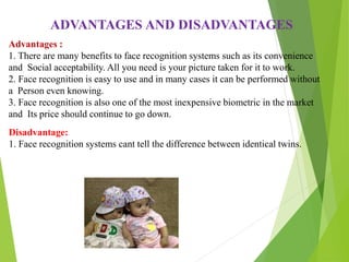 Advantages :
1. There are many benefits to face recognition systems such as its convenience
and Social acceptability. All you need is your picture taken for it to work.
2. Face recognition is easy to use and in many cases it can be performed without
a Person even knowing.
3. Face recognition is also one of the most inexpensive biometric in the market
and Its price should continue to go down.
ADVANTAGES AND DISADVANTAGES
Disadvantage:
1. Face recognition systems cant tell the difference between identical twins.
 