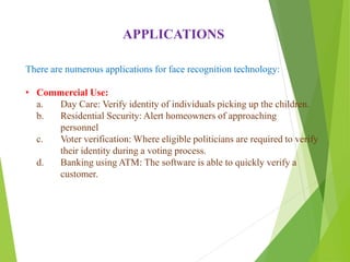 There are numerous applications for face recognition technology:
• Commercial Use:
a. Day Care: Verify identity of individuals picking up the children.
b. Residential Security: Alert homeowners of approaching
personnel
c. Voter verification: Where eligible politicians are required to verify
their identity during a voting process.
d. Banking using ATM: The software is able to quickly verify a
customer.
APPLICATIONS
 