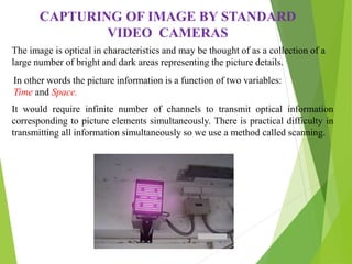 CAPTURING OF IMAGE BY STANDARD
VIDEO CAMERAS
The image is optical in characteristics and may be thought of as a collection of a
large number of bright and dark areas representing the picture details.
In other words the picture information is a function of two variables:
Time and Space.
It would require infinite number of channels to transmit optical information
corresponding to picture elements simultaneously. There is practical difficulty in
transmitting all information simultaneously so we use a method called scanning.
 