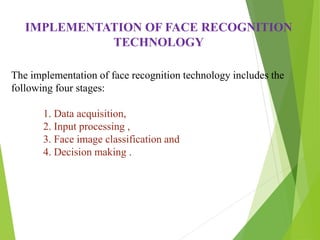 IMPLEMENTATION OF FACE RECOGNITION
TECHNOLOGY
The implementation of face recognition technology includes the
following four stages:
1. Data acquisition,
2. Input processing ,
3. Face image classification and
4. Decision making .
 