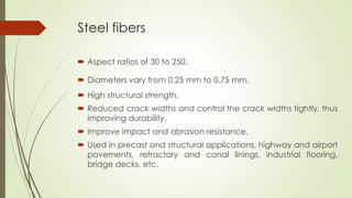 Steel fibers 
 Aspect ratios of 30 to 250. 
 Diameters vary from 0.25 mm to 0.75 mm. 
 High structural strength. 
 Reduced crack widths and control the crack widths tightly, thus 
improving durability. 
 Improve impact and abrasion resistance. 
 Used in precast and structural applications, highway and airport 
pavements, refractory and canal linings, industrial flooring, 
bridge decks, etc. 
 