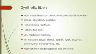 Synthetic fibers 
 Man- made fibers from petrochemical and textile industries. 
 Cheap, abundantly available. 
 High chemical resistance. 
 High melting point. 
 Low modulus of elasticity. 
 It’s types are acrylic, aramid, carbon, nylon, polyester, 
polyethylene, polypropylene, etc. 
 Applications in cladding panels and shotcrete. 
 