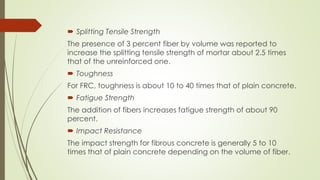  Splitting Tensile Strength 
The presence of 3 percent fiber by volume was reported to 
increase the splitting tensile strength of mortar about 2.5 times 
that of the unreinforced one. 
 Toughness 
For FRC, toughness is about 10 to 40 times that of plain concrete. 
 Fatigue Strength 
The addition of fibers increases fatigue strength of about 90 
percent. 
 Impact Resistance 
The impact strength for fibrous concrete is generally 5 to 10 
times that of plain concrete depending on the volume of fiber. 
 